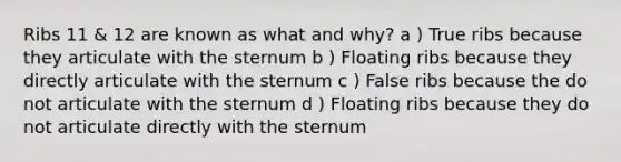 Ribs 11 & 12 are known as what and why? a ) True ribs because they articulate with the sternum b ) Floating ribs because they directly articulate with the sternum c ) False ribs because the do not articulate with the sternum d ) Floating ribs because they do not articulate directly with the sternum