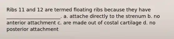 Ribs 11 and 12 are termed floating ribs because they have ______________________. a. attache directly to the strenum b. no anterior attachment c. are made out of costal cartilage d. no posterior attachment