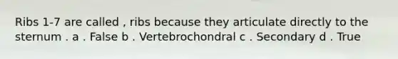 Ribs 1-7 are called , ribs because they articulate directly to the sternum . a . False b . Vertebrochondral c . Secondary d . True