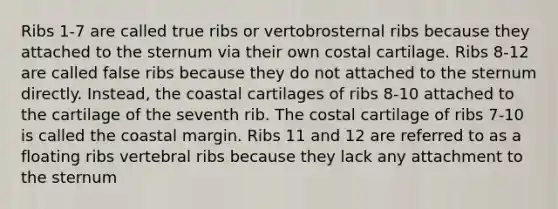 Ribs 1-7 are called true ribs or vertobrosternal ribs because they attached to the sternum via their own costal cartilage. Ribs 8-12 are called false ribs because they do not attached to the sternum directly. Instead, the coastal cartilages of ribs 8-10 attached to the cartilage of the seventh rib. The costal cartilage of ribs 7-10 is called the coastal margin. Ribs 11 and 12 are referred to as a floating ribs vertebral ribs because they lack any attachment to the sternum