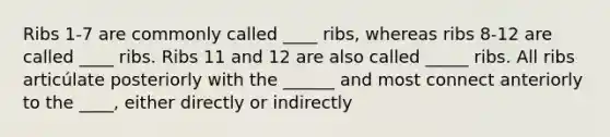 Ribs 1-7 are commonly called ____ ribs, whereas ribs 8-12 are called ____ ribs. Ribs 11 and 12 are also called _____ ribs. All ribs articúlate posteriorly with the ______ and most connect anteriorly to the ____, either directly or indirectly