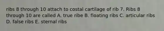 ribs 8 through 10 attach to costal cartilage of rib 7. Ribs 8 through 10 are called A. true ribe B. floating ribs C. articular ribs D. false ribs E. sternal ribs