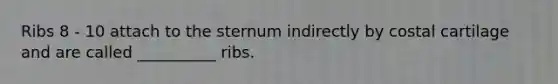 Ribs 8 - 10 attach to the sternum indirectly by costal cartilage and are called __________ ribs.