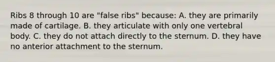 Ribs 8 through 10 are "false ribs" because: A. they are primarily made of cartilage. B. they articulate with only one vertebral body. C. they do not attach directly to the sternum. D. they have no anterior attachment to the sternum.