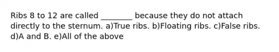 Ribs 8 to 12 are called ________ because they do not attach directly to the sternum. a)True ribs. b)Floating ribs. c)False ribs. d)A and B. e)All of the above