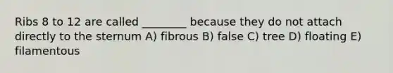 Ribs 8 to 12 are called ________ because they do not attach directly to the sternum A) fibrous B) false C) tree D) floating E) filamentous