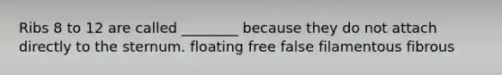 Ribs 8 to 12 are called ________ because they do not attach directly to the sternum. floating free false filamentous fibrous
