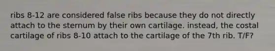 ribs 8-12 are considered false ribs because they do not directly attach to the sternum by their own cartilage. instead, the costal cartilage of ribs 8-10 attach to the cartilage of the 7th rib. T/F?