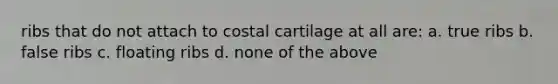 ribs that do not attach to costal cartilage at all are: a. true ribs b. false ribs c. floating ribs d. none of the above