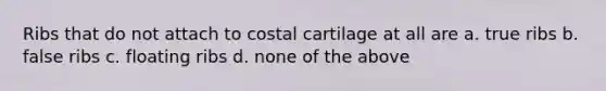 Ribs that do not attach to costal cartilage at all are a. true ribs b. false ribs c. floating ribs d. none of the above