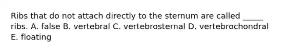 Ribs that do not attach directly to the sternum are called _____ ribs. A. false B. vertebral C. vertebrosternal D. vertebrochondral E. floating