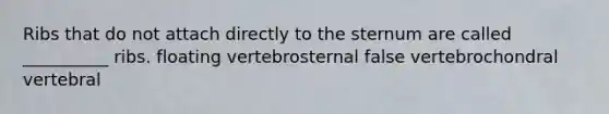 Ribs that do not attach directly to the sternum are called __________ ribs. floating vertebrosternal false vertebrochondral vertebral