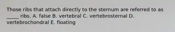 Those ribs that attach directly to the sternum are referred to as _____ ribs. A. false B. vertebral C. vertebrosternal D. vertebrochondral E. floating