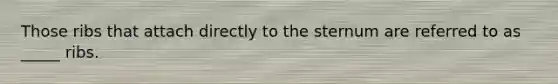 Those ribs that attach directly to the sternum are referred to as _____ ribs.