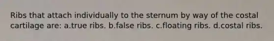 Ribs that attach individually to the sternum by way of the costal cartilage are: a.true ribs. b.false ribs. c.floating ribs. d.costal ribs.