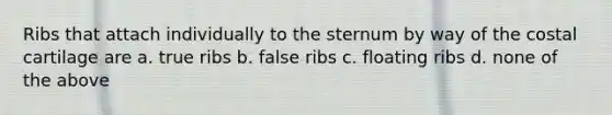 Ribs that attach individually to the sternum by way of the costal cartilage are a. true ribs b. false ribs c. floating ribs d. none of the above