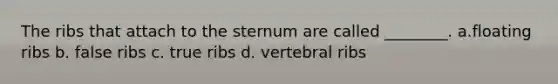 The ribs that attach to the sternum are called ________. a.floating ribs b. false ribs c. true ribs d. vertebral ribs