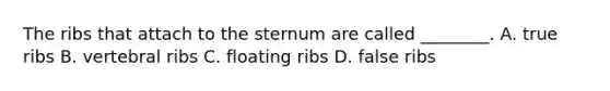 The ribs that attach to the sternum are called ________. A. true ribs B. vertebral ribs C. floating ribs D. false ribs