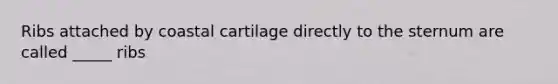 Ribs attached by coastal cartilage directly to the sternum are called _____ ribs