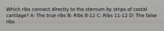 Which ribs connect directly to the sternum by strips of costal cartilage? A: The true ribs B: Ribs 8-12 C: Ribs 11-12 D: The false ribs