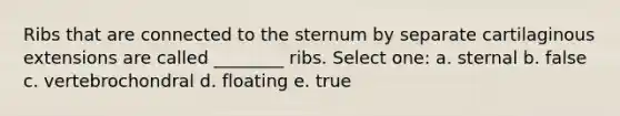 Ribs that are connected to the sternum by separate cartilaginous extensions are called ________ ribs. Select one: a. sternal b. false c. vertebrochondral d. floating e. true