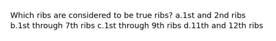Which ribs are considered to be true ribs? a.1st and 2nd ribs b.1st through 7th ribs c.1st through 9th ribs d.11th and 12th ribs