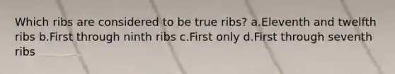 Which ribs are considered to be true ribs? a.Eleventh and twelfth ribs b.First through ninth ribs c.First only d.First through seventh ribs