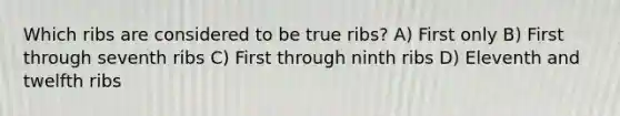 Which ribs are considered to be true ribs? A) First only B) First through seventh ribs C) First through ninth ribs D) Eleventh and twelfth ribs