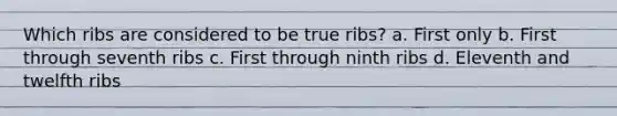 Which ribs are considered to be true ribs? a. First only b. First through seventh ribs c. First through ninth ribs d. Eleventh and twelfth ribs