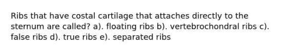 Ribs that have costal cartilage that attaches directly to the sternum are called? a). floating ribs b). vertebrochondral ribs c). false ribs d). true ribs e). separated ribs