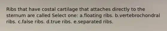 Ribs that have costal cartilage that attaches directly to the sternum are called Select one: a.floating ribs. b.vertebrochondral ribs. c.false ribs. d.true ribs. e.separated ribs.