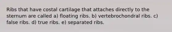 Ribs that have costal cartilage that attaches directly to the sternum are called a) floating ribs. b) vertebrochondral ribs. c) false ribs. d) true ribs. e) separated ribs.