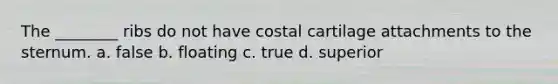 The ________ ribs do not have costal cartilage attachments to the sternum. a. false b. floating c. true d. superior