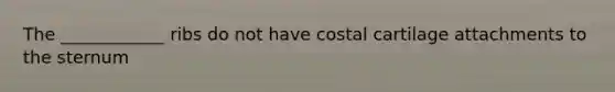 The ____________ ribs do not have costal cartilage attachments to the sternum