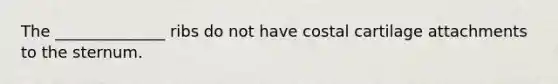 The ______________ ribs do not have costal cartilage attachments to the sternum.