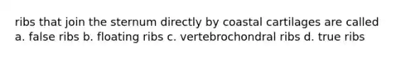 ribs that join the sternum directly by coastal cartilages are called a. false ribs b. floating ribs c. vertebrochondral ribs d. true ribs