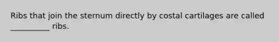 Ribs that join the sternum directly by costal cartilages are called __________ ribs.
