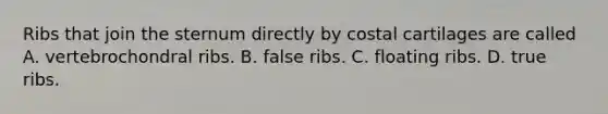 Ribs that join the sternum directly by costal cartilages are called A. vertebrochondral ribs. B. false ribs. C. floating ribs. D. true ribs.