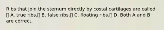 Ribs that join the sternum directly by costal cartilages are called  A. true ribs. B. false ribs. C. floating ribs. D. Both A and B are correct.