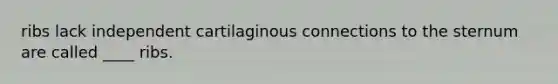 ribs lack independent cartilaginous connections to the sternum are called ____ ribs.