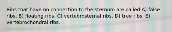 Ribs that have no connection to the sternum are called A) false ribs. B) floating ribs. C) vertebrosternal ribs. D) true ribs. E) vertebrochondral ribs.