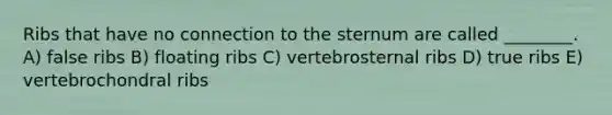 Ribs that have no connection to the sternum are called ________. A) false ribs B) floating ribs C) vertebrosternal ribs D) true ribs E) vertebrochondral ribs