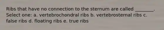 Ribs that have no connection to the sternum are called ________. Select one: a. vertebrochondral ribs b. vertebrosternal ribs c. false ribs d. floating ribs e. true ribs