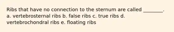 Ribs that have no connection to the sternum are called ________. a. vertebrosternal ribs b. false ribs c. true ribs d. vertebrochondral ribs e. floating ribs