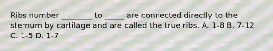 Ribs number ________ to _____ are connected directly to the sternum by cartilage and are called the true ribs. A. 1-8 B. 7-12 C. 1-5 D. 1-7