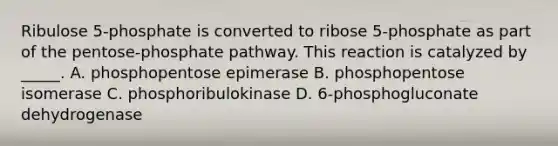 Ribulose 5-phosphate is converted to ribose 5-phosphate as part of the pentose-phosphate pathway. This reaction is catalyzed by _____. A. phosphopentose epimerase B. phosphopentose isomerase C. phosphoribulokinase D. 6-phosphogluconate dehydrogenase