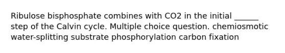 Ribulose bisphosphate combines with CO2 in the initial ______ step of the Calvin cycle. Multiple choice question. chemiosmotic water-splitting substrate phosphorylation carbon fixation