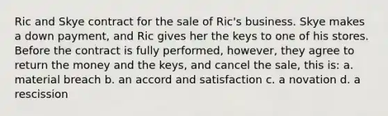 Ric and Skye contract for the sale of Ric's business. Skye makes a down payment, and Ric gives her the keys to one of his stores. Before the contract is fully performed, however, they agree to return the money and the keys, and cancel the sale, this is: a. material breach b. an accord and satisfaction c. a novation d. a rescission