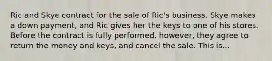 Ric and Skye contract for the sale of Ric's business. Skye makes a down payment, and Ric gives her the keys to one of his stores. Before the contract is fully performed, however, they agree to return the money and keys, and cancel the sale. This is...