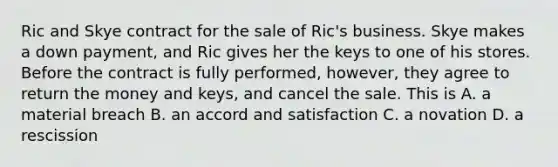 Ric and Skye contract for the sale of Ric's business. Skye makes a down payment, and Ric gives her the keys to one of his stores. Before the contract is fully performed, however, they agree to return the money and keys, and cancel the sale. This is A. a material breach B. an accord and satisfaction C. a novation D. a rescission